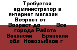 Требуется администратор в интернет магазин.  › Возраст от ­ 22 › Возраст до ­ 40 - Все города Работа » Вакансии   . Брянская обл.,Новозыбков г.